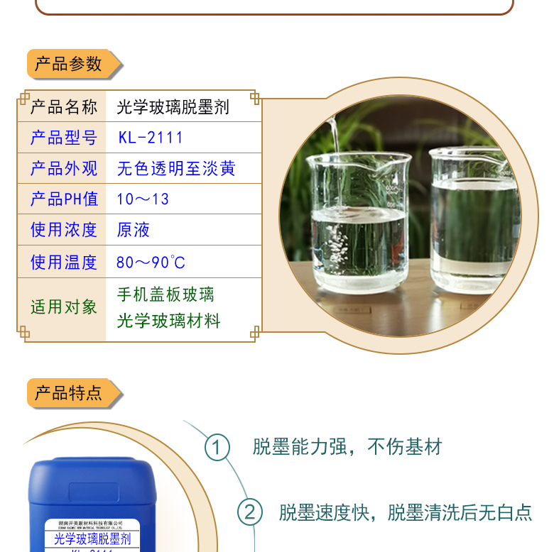 產(chǎn)品名稱：光學(xué)玻璃清洗劑 KL-2111  生產(chǎn)企業(yè)：湖南開美新材料科技有限公司  特點及應(yīng)用：KL-2111是針對手機蓋板玻璃，光學(xué)玻璃加工過程中使用的阻光油墨的性質(zhì)而研制的一種水性清洗劑。該產(chǎn)品可除去光學(xué)玻璃邊緣所涂覆的阻光膜，同時對玻璃基材無劃傷，崩邊等不良影響;該產(chǎn)品使用壽命長，消耗量低，脫墨后的玻璃基材易漂洗,速度快。  定制開發(fā)說明：開美新材專注于配方型產(chǎn)品研制，可對國內(nèi)外來樣進行解析分析，配方提高?？筛鶕?jù)客戶需求提供個性化、定向產(chǎn)品研制生產(chǎn)。  特點及應(yīng)用：KL-2111是針對手機蓋板玻璃，光學(xué)玻璃加工過程中使用的阻光油墨的性質(zhì)而研制的一種水性清洗劑。該產(chǎn)品可除去光學(xué)玻璃邊緣所涂覆的阻光膜，同時對玻璃基材無劃傷，崩邊等不良影響;該產(chǎn)品使用壽命長，消耗量低，脫墨后的玻璃基材易漂洗,速度快。  配槽濃度：原液使用。使用溫度：90℃左右，將玻璃板浸泡在槽液中約3-35分鐘至板面油墨層褪除。