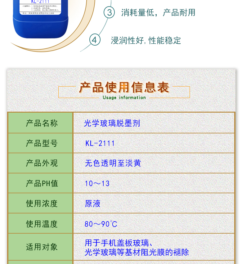 產(chǎn)品名稱：光學(xué)玻璃清洗劑 KL-2111  生產(chǎn)企業(yè)：湖南開美新材料科技有限公司  特點及應(yīng)用：KL-2111是針對手機蓋板玻璃，光學(xué)玻璃加工過程中使用的阻光油墨的性質(zhì)而研制的一種水性清洗劑。該產(chǎn)品可除去光學(xué)玻璃邊緣所涂覆的阻光膜，同時對玻璃基材無劃傷，崩邊等不良影響;該產(chǎn)品使用壽命長，消耗量低，脫墨后的玻璃基材易漂洗,速度快。  定制開發(fā)說明：開美新材專注于配方型產(chǎn)品研制，可對國內(nèi)外來樣進行解析分析，配方提高。可根據(jù)客戶需求提供個性化、定向產(chǎn)品研制生產(chǎn)。  特點及應(yīng)用：KL-2111是針對手機蓋板玻璃，光學(xué)玻璃加工過程中使用的阻光油墨的性質(zhì)而研制的一種水性清洗劑。該產(chǎn)品可除去光學(xué)玻璃邊緣所涂覆的阻光膜，同時對玻璃基材無劃傷，崩邊等不良影響;該產(chǎn)品使用壽命長，消耗量低，脫墨后的玻璃基材易漂洗,速度快。  配槽濃度：原液使用。使用溫度：90℃左右，將玻璃板浸泡在槽液中約3-35分鐘至板面油墨層褪除。
