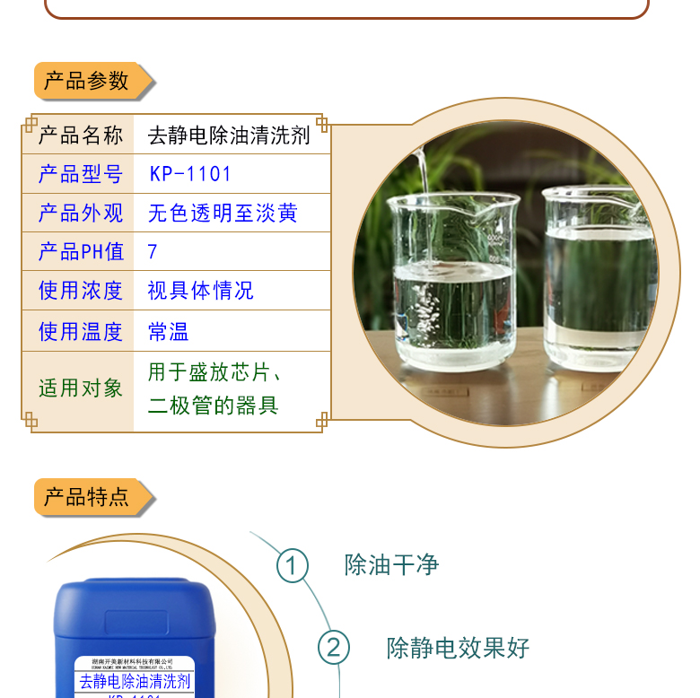 產(chǎn)品名稱：防靜電除油清洗劑KL-1101  生產(chǎn)企業(yè)：湖南開美新材料科技有限公司  特點及應用：本品為環(huán)保型離子液體，用于清洗盛放芯片、二極管的器具，可清除其表面的油污，同時可導走其表面的多余電荷 。  定制開發(fā)說明：開美新材專注于配方型產(chǎn)品研制，可對國內外來樣進行解析分析，配方提高。可根據(jù)客戶需求提供個性化、定向產(chǎn)品研制生產(chǎn)。  特點及應用：本品為環(huán)保型離子液體，用于清洗盛放芯片、二極管的器具，可清除其表面的油污，同時可導走其表面的多余電荷 。 原液使用，或視實際情況。使用溫度：常溫或根據(jù)實際情況。
